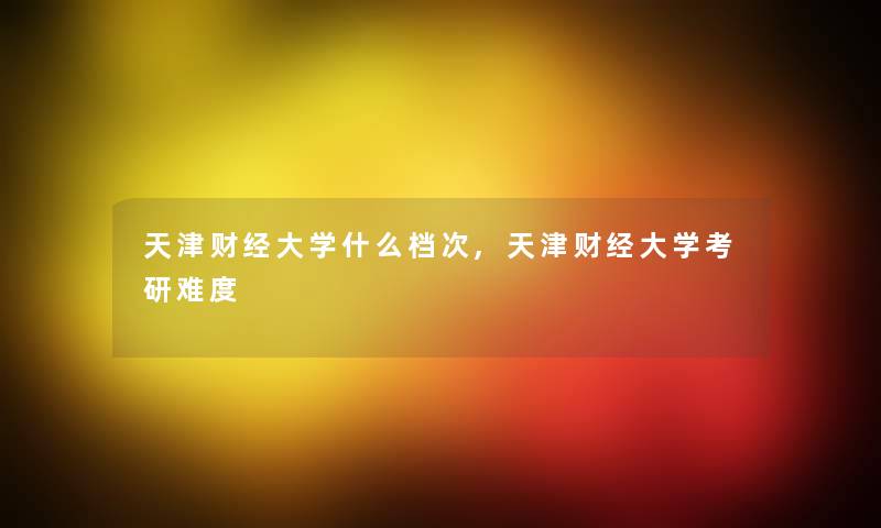 天津财经大学什么档次,天津财经大学考研难度