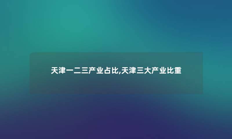 天津一二三产业占比,天津三大产业比重