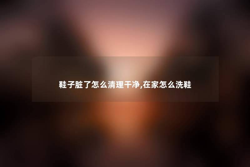 鞋子脏了怎么清理干净,在家怎么洗鞋