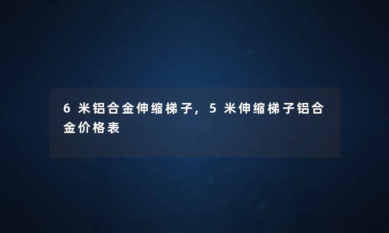 6米铝合金伸缩梯子,5米伸缩梯子铝合金价格表