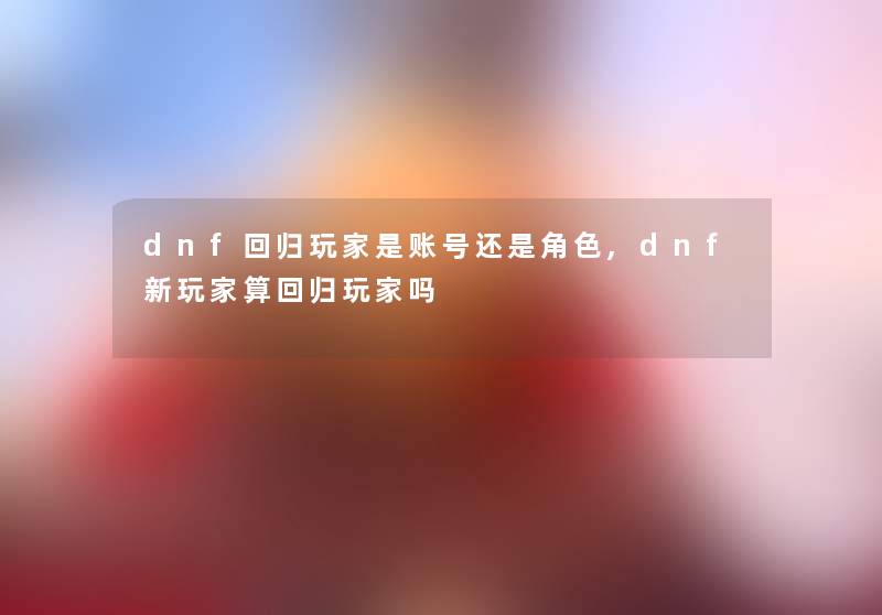 dnf回归玩家是账号还是角色,dnf新玩家算回归玩家吗