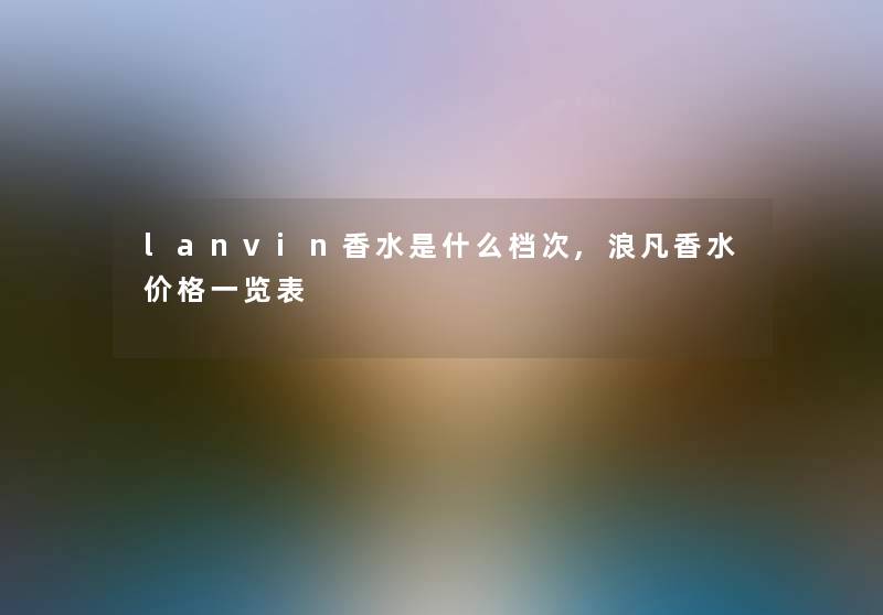 lanvin香水是什么档次,浪凡香水价格一览表