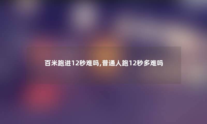 百米跑进12秒难吗,普通人跑12秒多难吗