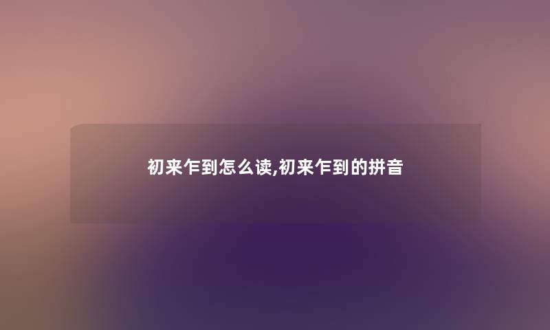 初来乍到怎么读,初来乍到的拼音