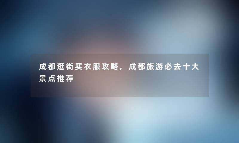 成都逛街买衣服攻略,成都旅游必去一些景点推荐