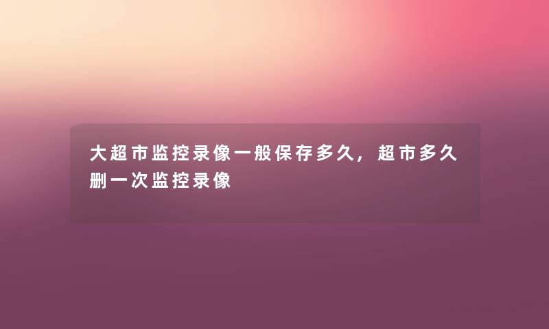 大超市监控录像一般保存多久,超市多久删一次监控录像