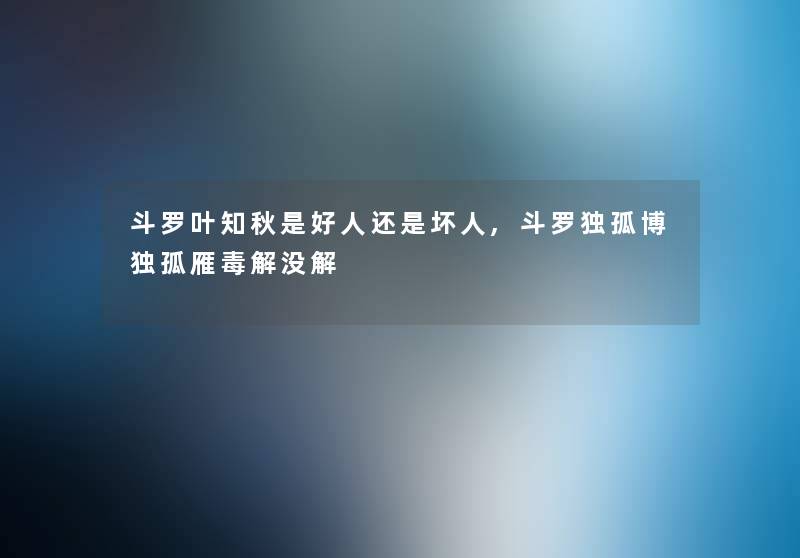 斗罗叶知秋是好人还是坏人,斗罗独孤博独孤雁毒解没解