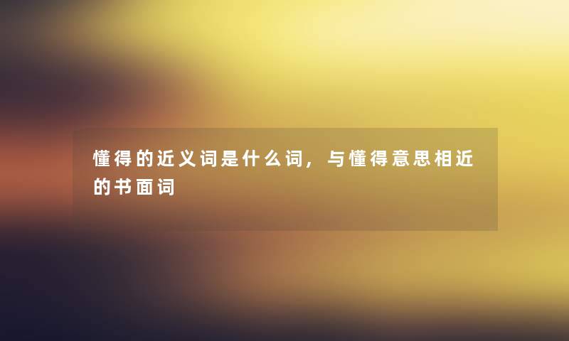 懂得的近义词是什么词,与懂得意思相近的书面词