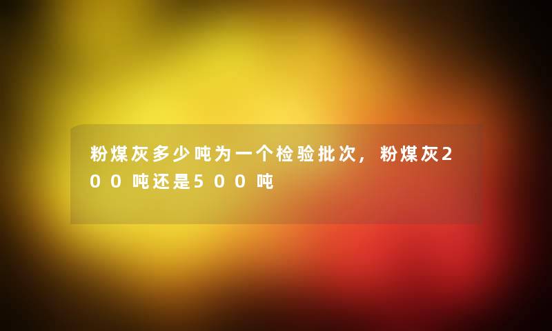 粉煤灰多少吨为一个检验批次,粉煤灰200吨还是500吨