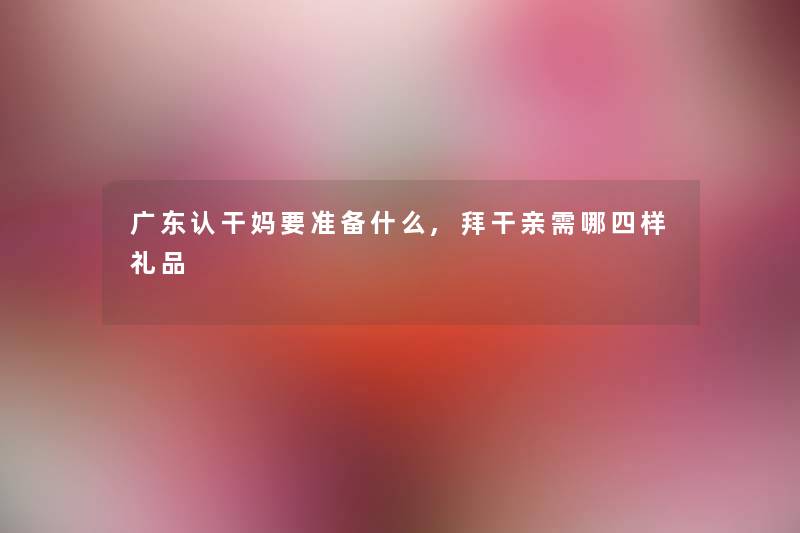 广东认干妈要准备什么,拜干亲需哪四样礼品