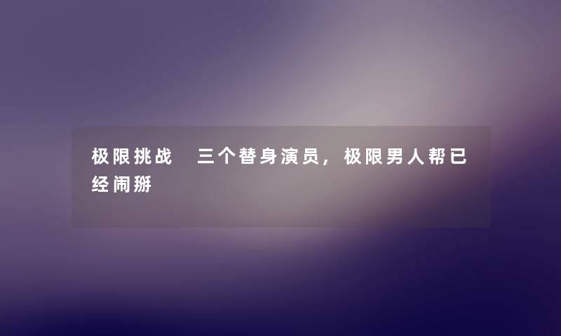 极限挑战 三个替身演员,极限男人帮已经闹掰