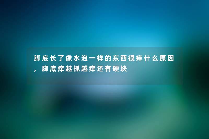 脚底长了像水泡一样的东西很痒什么原因,脚底痒越抓越痒还有硬块