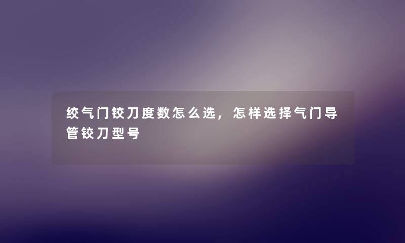 绞气门铰刀度数怎么选,怎样选择气门导管铰刀型号