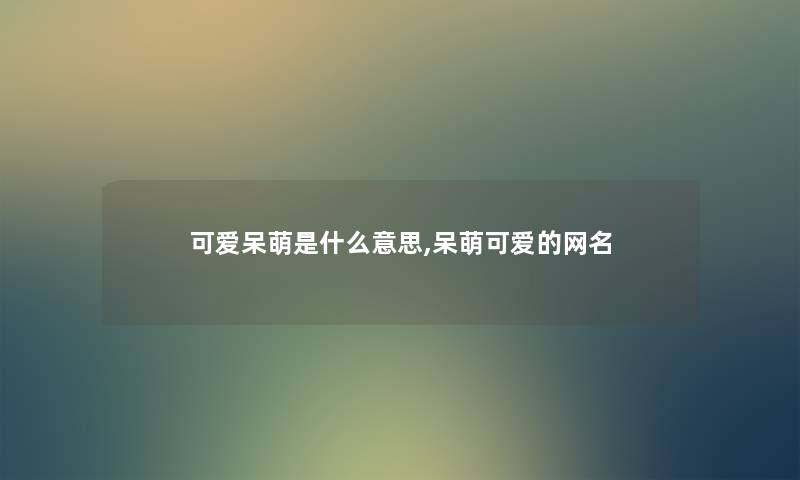 可爱呆萌是什么意思,呆萌可爱的网名