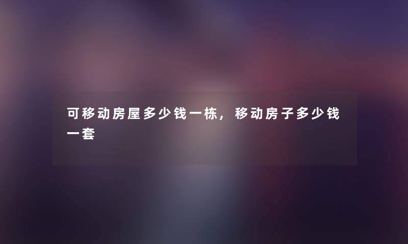 可移动房屋多少钱一栋,移动房子多少钱一套