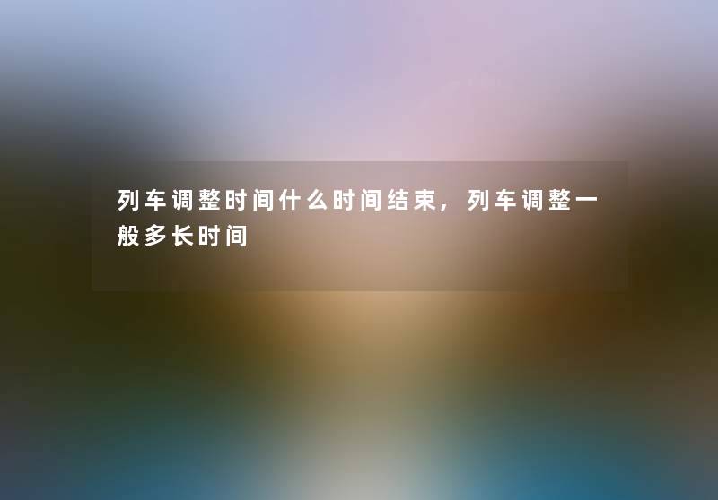 列车调整时间什么时间结束,列车调整一般多长时间