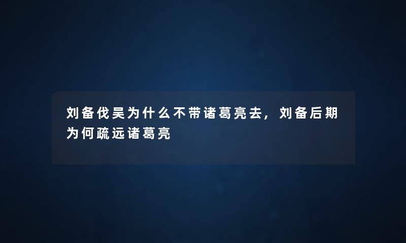 刘备伐吴为什么不带诸葛亮去,刘备后期为何疏远诸葛亮