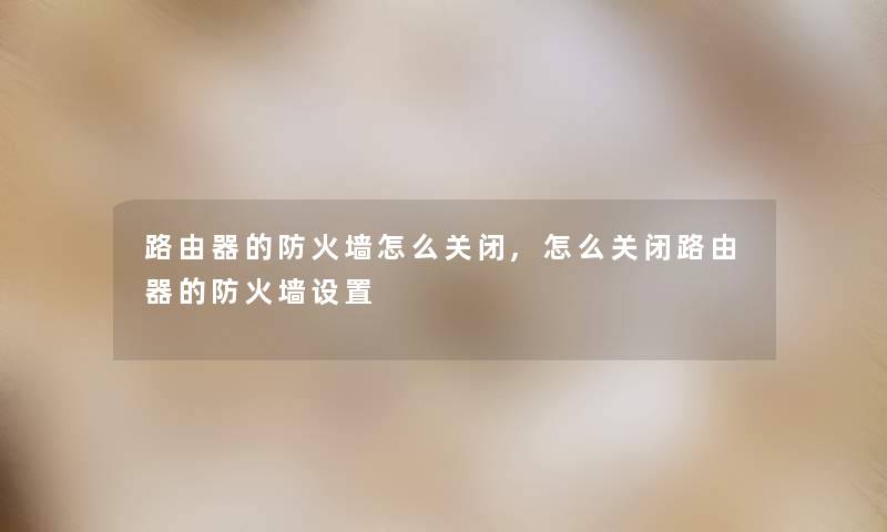 路由器的防火墙怎么关闭,怎么关闭路由器的防火墙设置