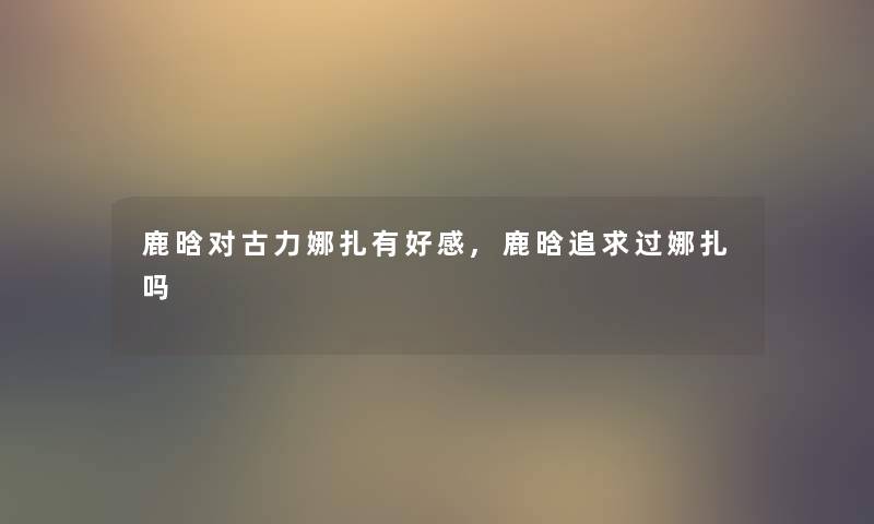 鹿晗对古力娜扎有好感,鹿晗追求过娜扎吗