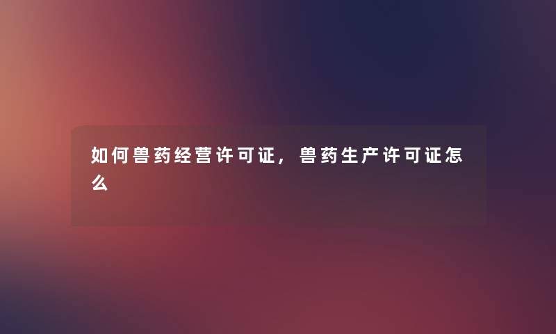 如何兽药经营许可证,兽药生产许可证怎么