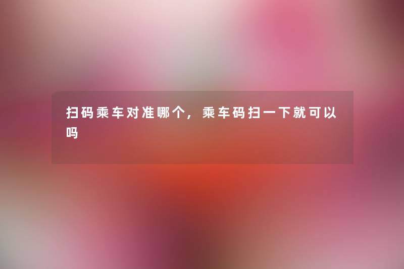 扫码乘车对准哪个,乘车码扫一下就可以吗