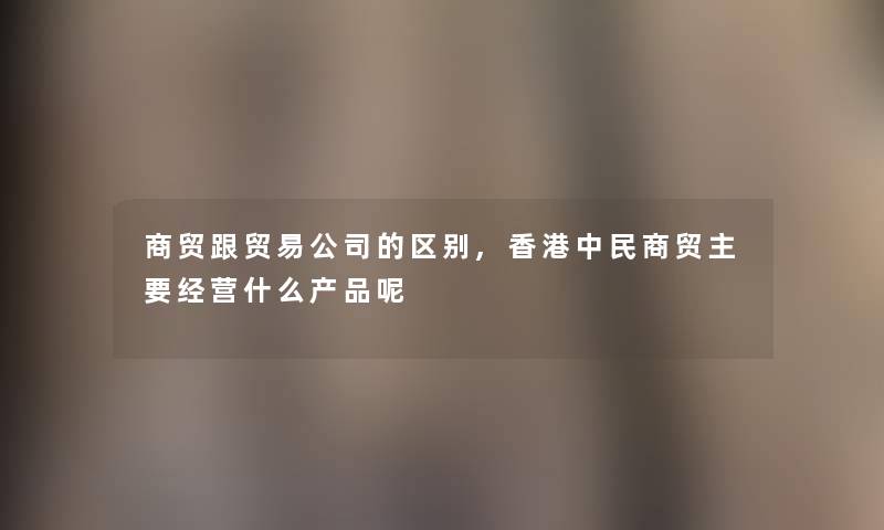 商贸跟贸易公司的区别,香港中民商贸主要经营什么产品呢