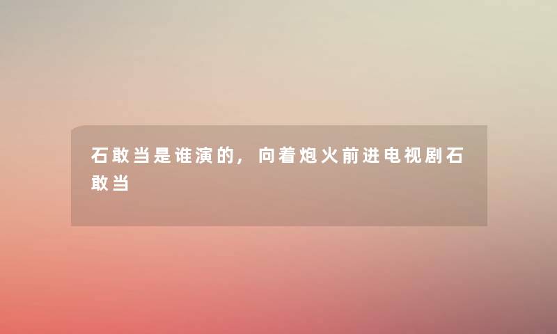 石敢当是谁演的,向着炮火前进电视剧石敢当