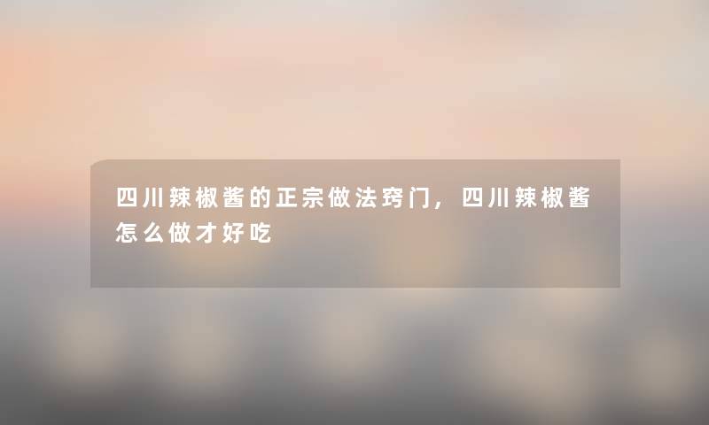 四川辣椒酱的正宗做法窍门,四川辣椒酱怎么做才好吃