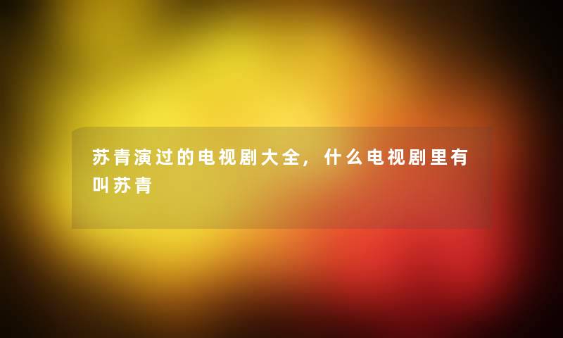 苏青演过的电视剧大全,什么电视剧里有叫苏青