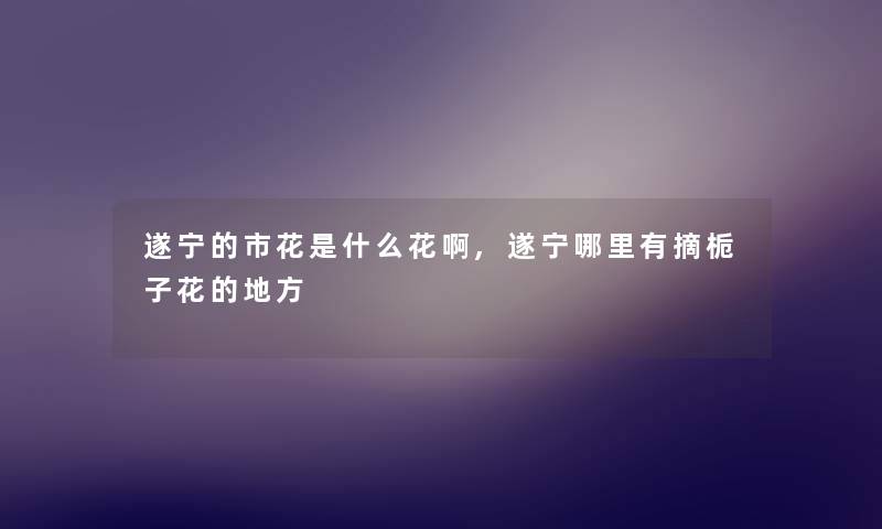 遂宁的市花是什么花啊,遂宁哪里有摘栀子花的地方