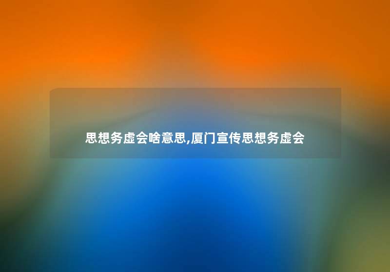 思想务虚会啥意思,厦门宣传思想务虚会