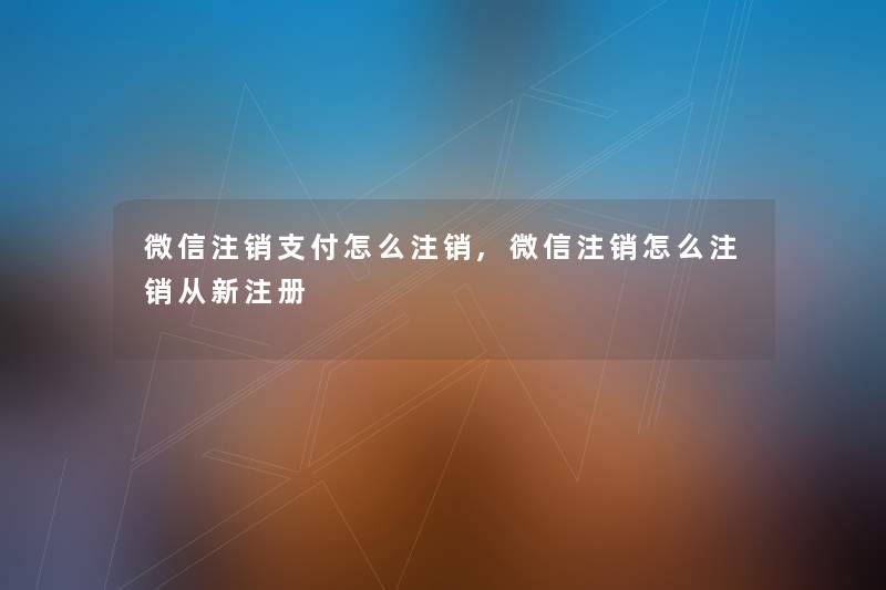 微信注销支付怎么注销,微信注销怎么注销从新注册