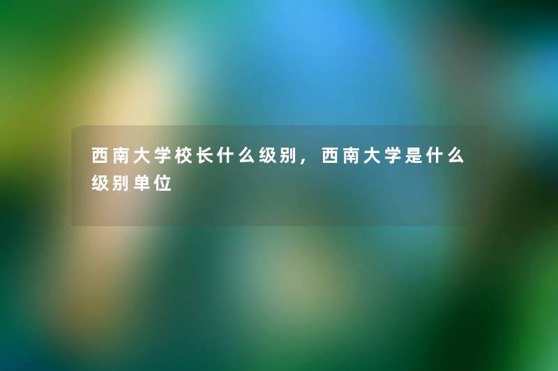 西南大学校长什么级别,西南大学是什么级别单位