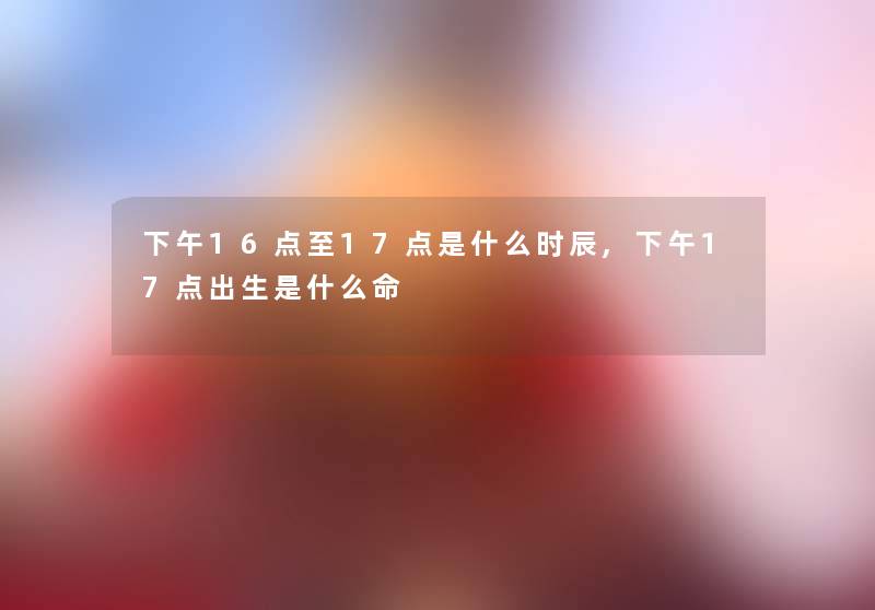 下午16点至17点是什么时辰,下午17点出生是什么命