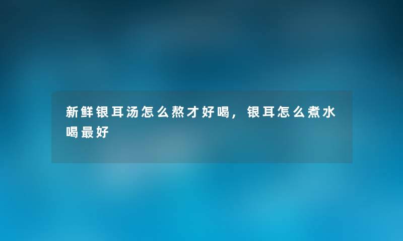 新鲜银耳汤怎么熬才好喝,银耳怎么煮水喝好