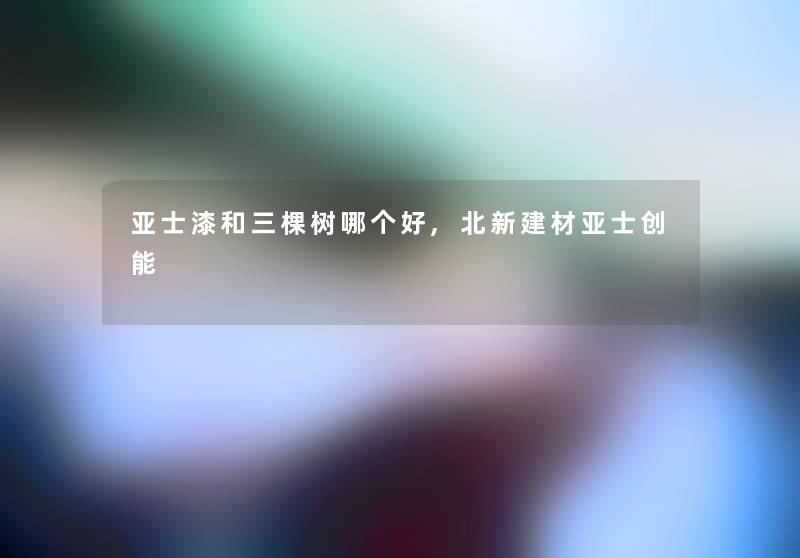 亚士漆和三棵树哪个好,北新建材亚士创能