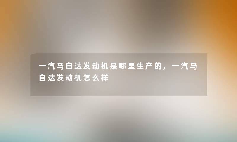 一汽马自达发动机是哪里生产的,一汽马自达发动机怎么样