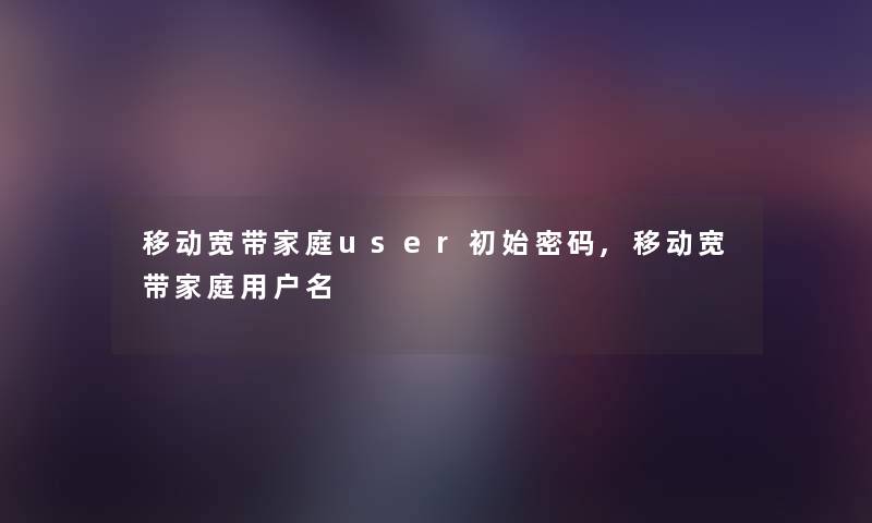 移动宽带家庭user初始密码,移动宽带家庭用户名