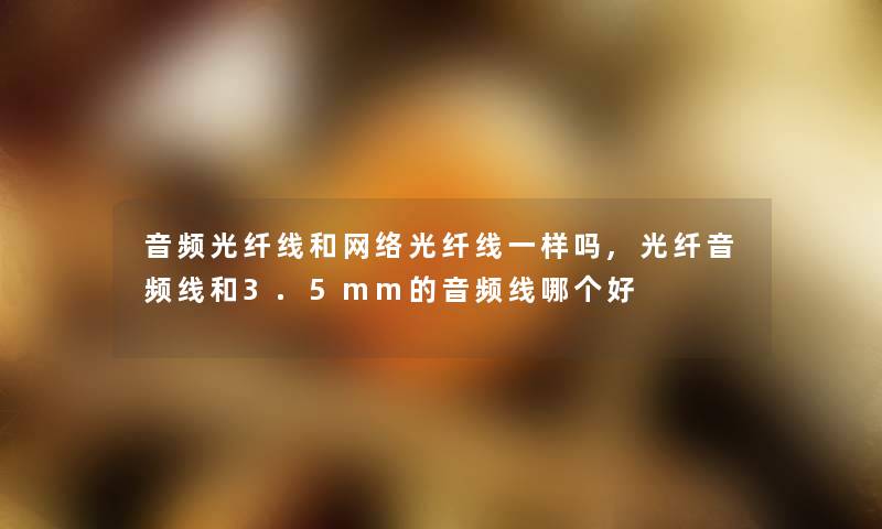 音频光纤线和网络光纤线一样吗,光纤音频线和3.5mm的音频线哪个好