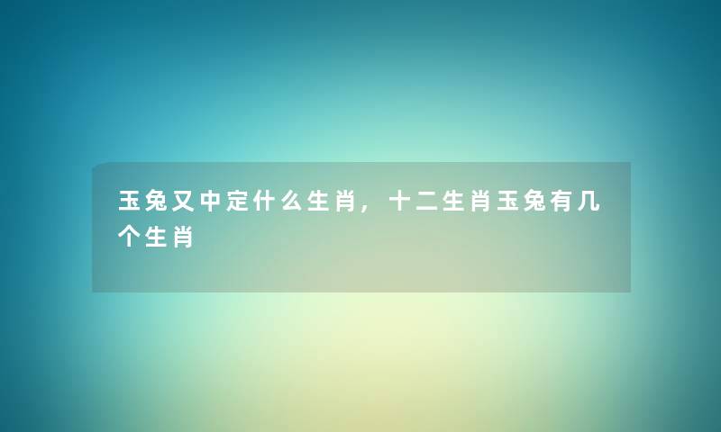 玉兔又中定什么生肖,十二生肖玉兔有几个生肖