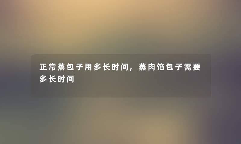 正常蒸包子用多长时间,蒸肉馅包子需要多长时间