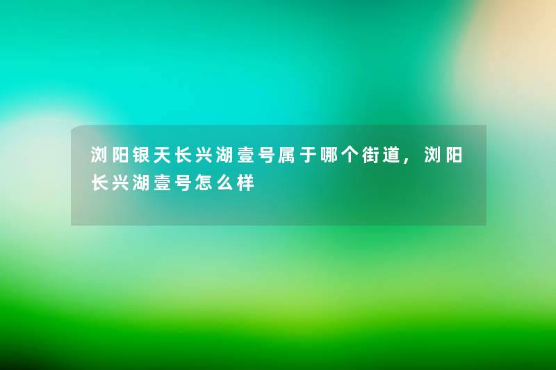 浏阳银天长兴湖壹号属于哪个街道,浏阳长兴湖壹号怎么样