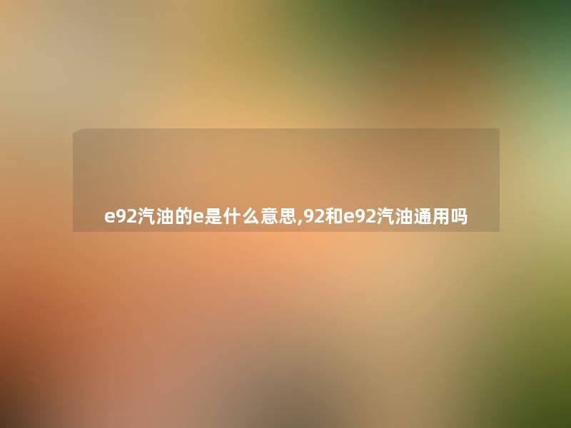 e92汽油的e是什么意思,92和e92汽油通用吗