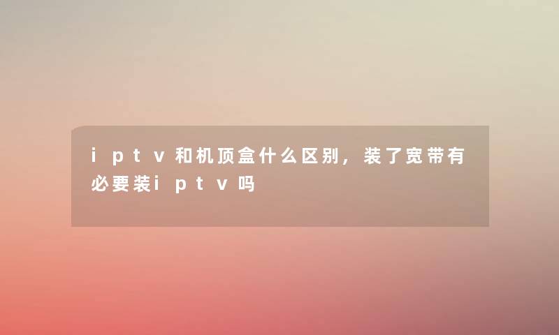 iptv和机顶盒什么区别,装了宽带有必要装iptv吗