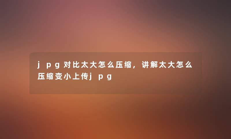 jpg对比太大怎么压缩,讲解太大怎么压缩变小上传jpg