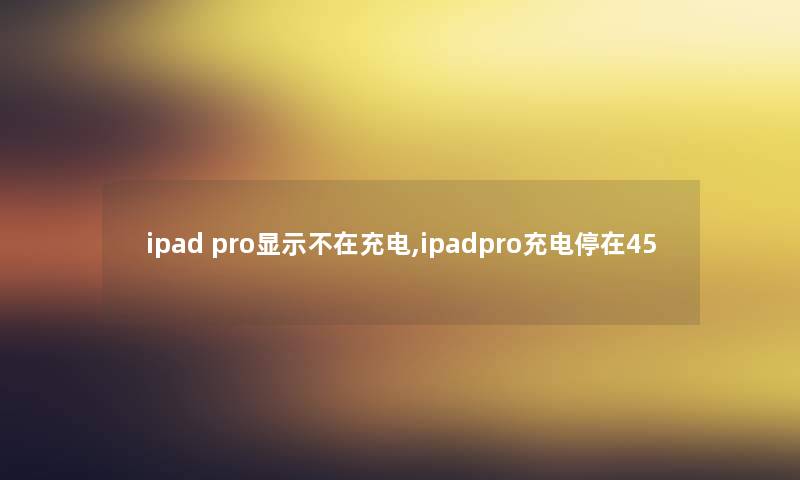 ipad pro显示不在充电,ipadpro充电停在45