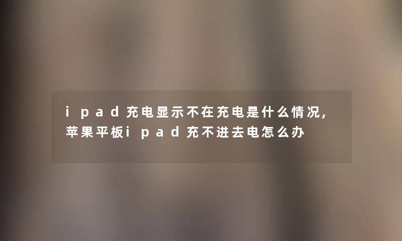 ipad充电显示不在充电是什么情况,苹果平板ipad充不进去电怎么办