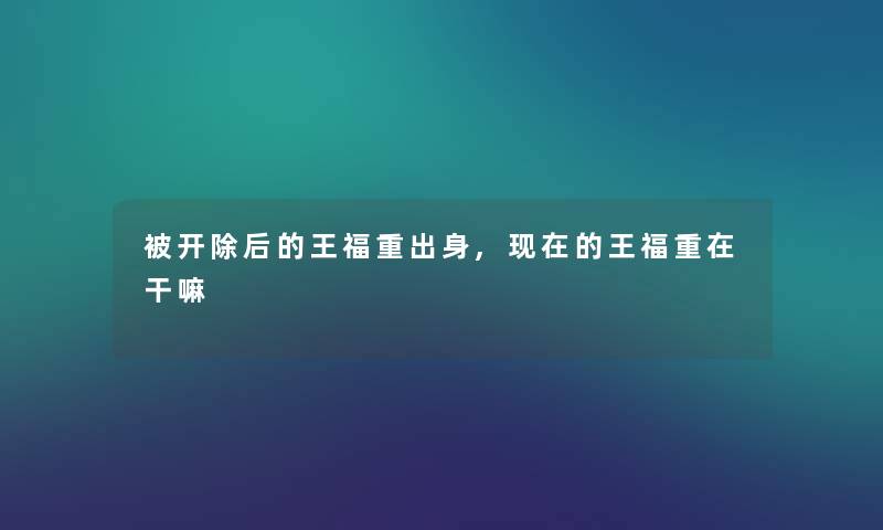 被开除后的王福重出身,现在的王福重在干嘛