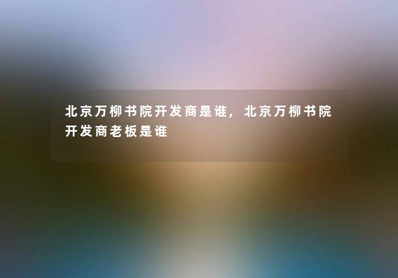 北京万柳书院开发商是谁,北京万柳书院开发商老板是谁