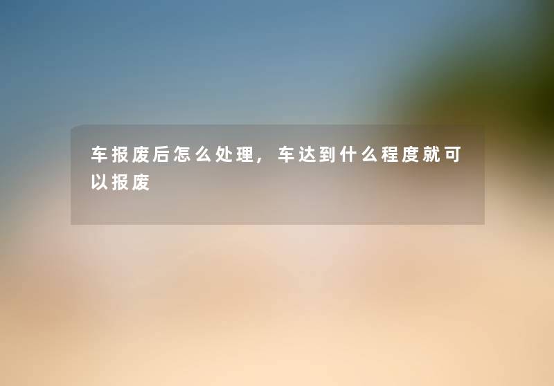 车报废后怎么处理,车达到什么程度就可以报废